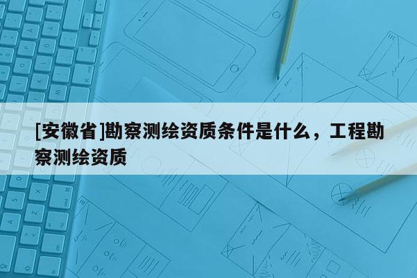 [安徽省]勘察測繪資質(zhì)條件是什么，工程勘察測繪資質(zhì)