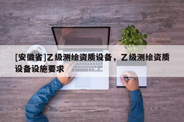 [安徽省]乙級(jí)測(cè)繪資質(zhì)設(shè)備，乙級(jí)測(cè)繪資質(zhì)設(shè)備設(shè)施要求