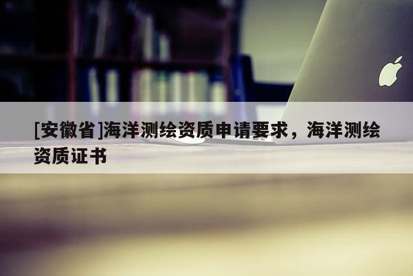 [安徽省]海洋測(cè)繪資質(zhì)申請(qǐng)要求，海洋測(cè)繪資質(zhì)證書
