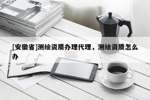 [安徽省]測(cè)繪資質(zhì)辦理代理，測(cè)繪資質(zhì)怎么辦