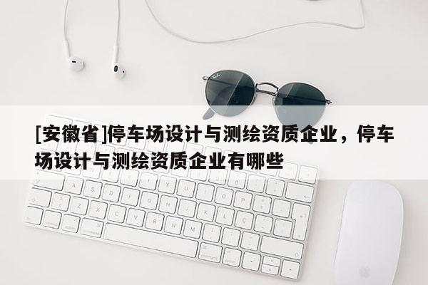 [安徽省]停車場設計與測繪資質企業(yè)，停車場設計與測繪資質企業(yè)有哪些