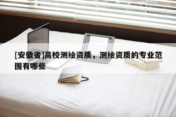 [安徽省]高校測繪資質(zhì)，測繪資質(zhì)的專業(yè)范圍有哪些