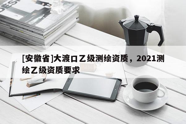 [安徽省]大渡口乙級測繪資質(zhì)，2021測繪乙級資質(zhì)要求