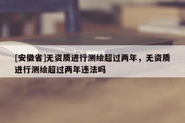 [安徽省]無資質(zhì)進(jìn)行測繪超過兩年，無資質(zhì)進(jìn)行測繪超過兩年違法嗎