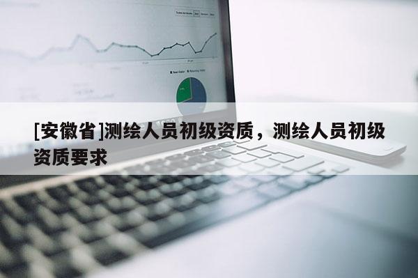 [安徽省]測(cè)繪人員初級(jí)資質(zhì)，測(cè)繪人員初級(jí)資質(zhì)要求