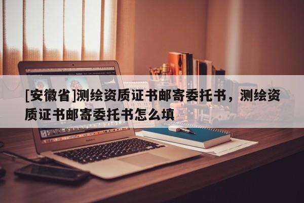 [安徽省]測繪資質(zhì)證書郵寄委托書，測繪資質(zhì)證書郵寄委托書怎么填