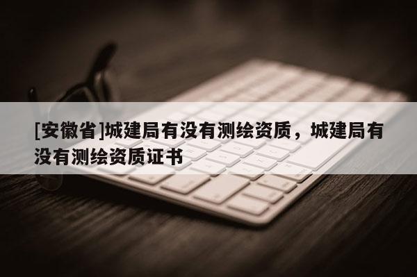 [安徽省]城建局有沒有測繪資質，城建局有沒有測繪資質證書