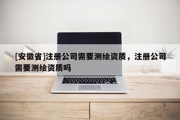 [安徽省]注冊(cè)公司需要測(cè)繪資質(zhì)，注冊(cè)公司需要測(cè)繪資質(zhì)嗎