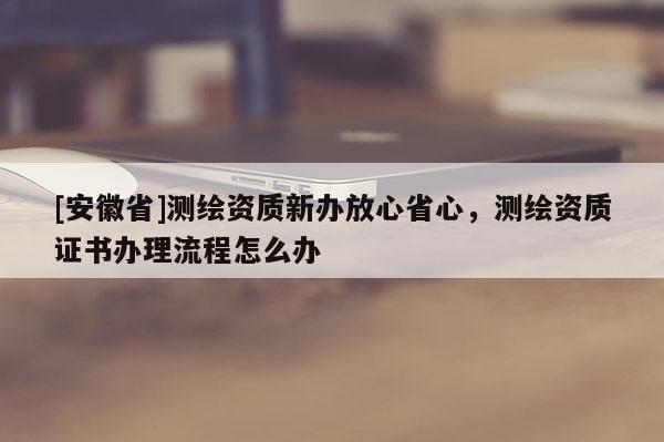 [安徽省]測(cè)繪資質(zhì)新辦放心省心，測(cè)繪資質(zhì)證書(shū)辦理流程怎么辦