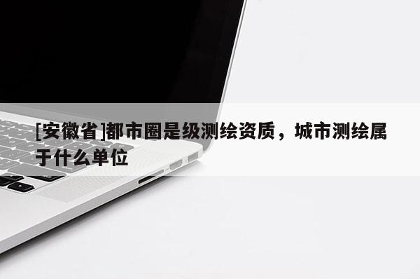 [安徽省]都市圈是級測繪資質(zhì)，城市測繪屬于什么單位