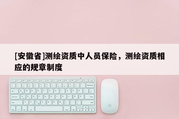 [安徽省]測(cè)繪資質(zhì)中人員保險(xiǎn)，測(cè)繪資質(zhì)相應(yīng)的規(guī)章制度