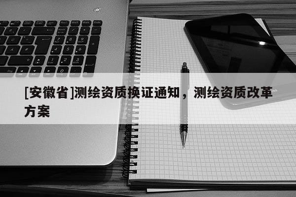 [安徽省]測繪資質(zhì)換證通知，測繪資質(zhì)改革方案