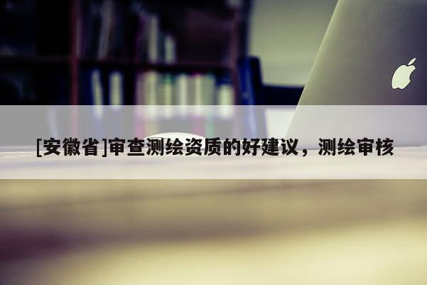 [安徽省]審查測繪資質(zhì)的好建議，測繪審核