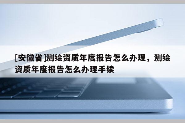 [安徽省]測(cè)繪資質(zhì)年度報(bào)告怎么辦理，測(cè)繪資質(zhì)年度報(bào)告怎么辦理手續(xù)