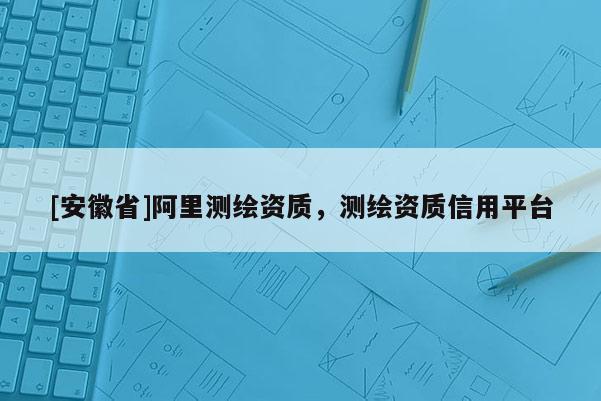 [安徽省]阿里測(cè)繪資質(zhì)，測(cè)繪資質(zhì)信用平臺(tái)