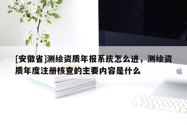 [安徽省]測繪資質年報系統(tǒng)怎么進，測繪資質年度注冊核查的主要內容是什么