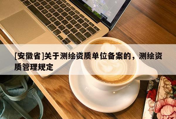 [安徽省]關(guān)于測(cè)繪資質(zhì)單位備案的，測(cè)繪資質(zhì)管理規(guī)定
