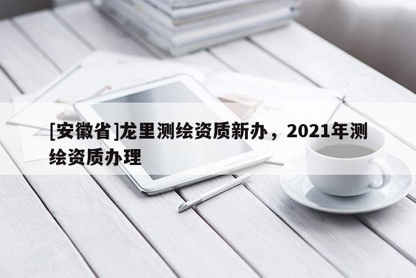 [安徽省]龍里測繪資質(zhì)新辦，2021年測繪資質(zhì)辦理