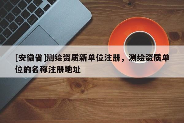 [安徽省]測繪資質(zhì)新單位注冊，測繪資質(zhì)單位的名稱注冊地址