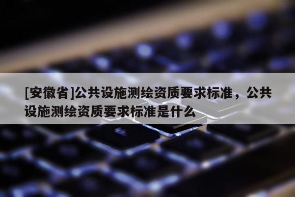 [安徽省]公共設(shè)施測繪資質(zhì)要求標準，公共設(shè)施測繪資質(zhì)要求標準是什么