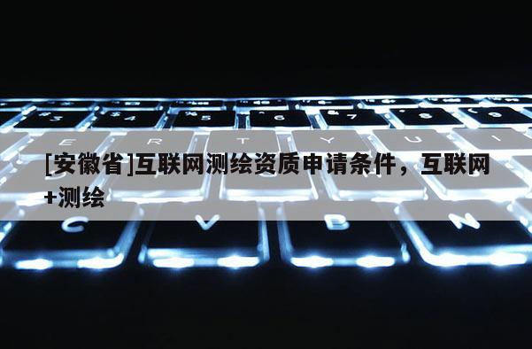 [安徽省]互聯(lián)網(wǎng)測(cè)繪資質(zhì)申請(qǐng)條件，互聯(lián)網(wǎng)+測(cè)繪