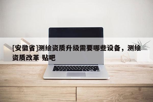 [安徽省]測繪資質(zhì)升級需要哪些設(shè)備，測繪資質(zhì)改革 貼吧