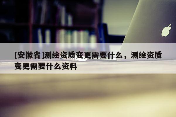 [安徽省]測繪資質(zhì)變更需要什么，測繪資質(zhì)變更需要什么資料