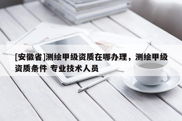 [安徽省]測繪甲級資質(zhì)在哪辦理，測繪甲級資質(zhì)條件 專業(yè)技術(shù)人員