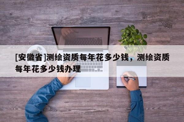[安徽省]測繪資質(zhì)每年花多少錢，測繪資質(zhì)每年花多少錢辦理