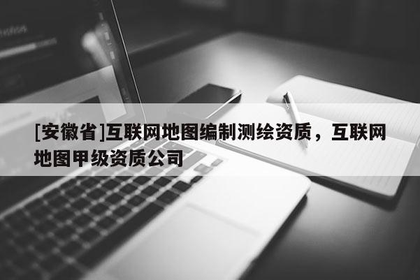 [安徽省]互聯(lián)網(wǎng)地圖編制測繪資質(zhì)，互聯(lián)網(wǎng)地圖甲級資質(zhì)公司