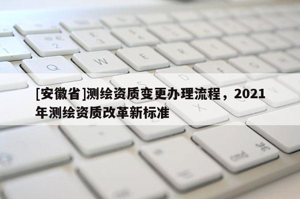 [安徽省]測繪資質(zhì)變更辦理流程，2021年測繪資質(zhì)改革新標(biāo)準(zhǔn)