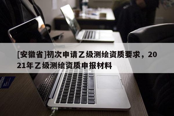 [安徽省]初次申請乙級測繪資質(zhì)要求，2021年乙級測繪資質(zhì)申報(bào)材料