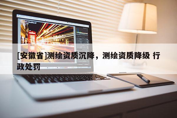 [安徽省]測繪資質(zhì)沉降，測繪資質(zhì)降級 行政處罰