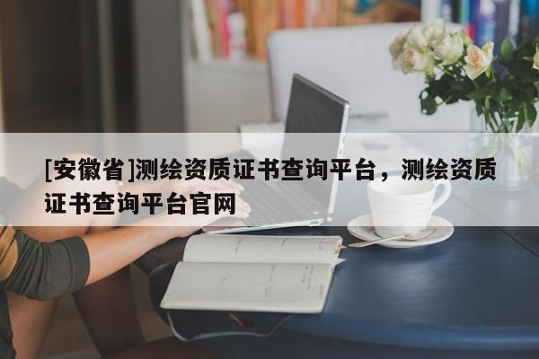 [安徽省]測繪資質(zhì)證書查詢平臺，測繪資質(zhì)證書查詢平臺官網(wǎng)