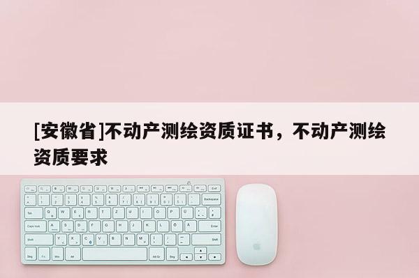 [安徽省]不動(dòng)產(chǎn)測(cè)繪資質(zhì)證書(shū)，不動(dòng)產(chǎn)測(cè)繪資質(zhì)要求
