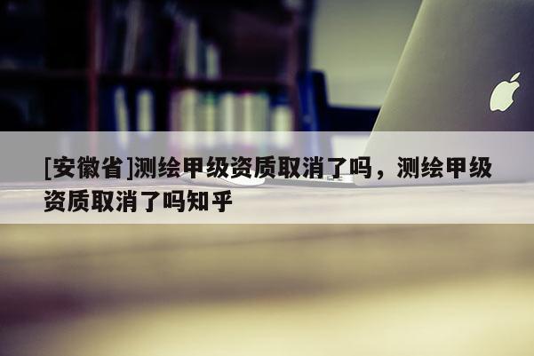[安徽省]測繪甲級資質(zhì)取消了嗎，測繪甲級資質(zhì)取消了嗎知乎