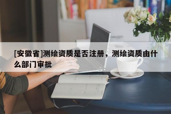 [安徽省]測(cè)繪資質(zhì)是否注冊(cè)，測(cè)繪資質(zhì)由什么部門審批