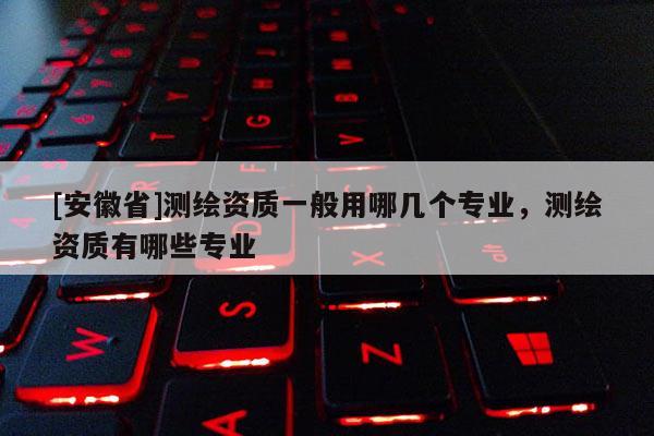 [安徽省]測(cè)繪資質(zhì)一般用哪幾個(gè)專業(yè)，測(cè)繪資質(zhì)有哪些專業(yè)