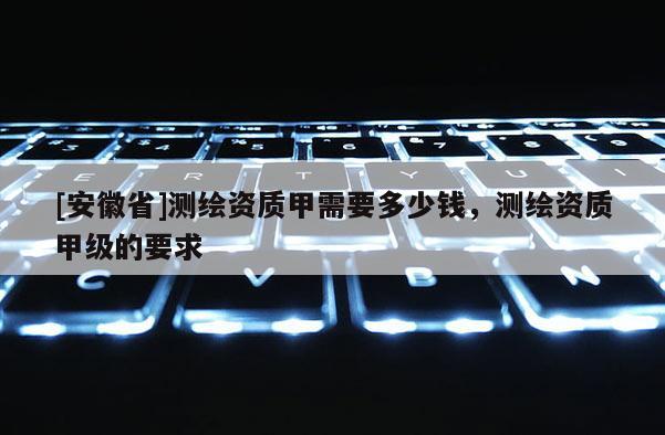 [安徽省]測(cè)繪資質(zhì)甲需要多少錢(qián)，測(cè)繪資質(zhì)甲級(jí)的要求