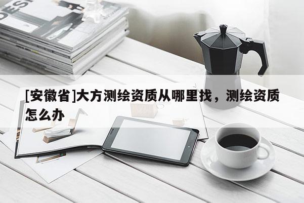 [安徽省]大方測(cè)繪資質(zhì)從哪里找，測(cè)繪資質(zhì)怎么辦