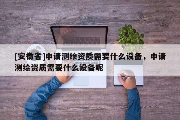 [安徽省]申請測繪資質(zhì)需要什么設(shè)備，申請測繪資質(zhì)需要什么設(shè)備呢