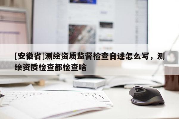 [安徽省]測(cè)繪資質(zhì)監(jiān)督檢查自述怎么寫(xiě)，測(cè)繪資質(zhì)檢查都檢查啥