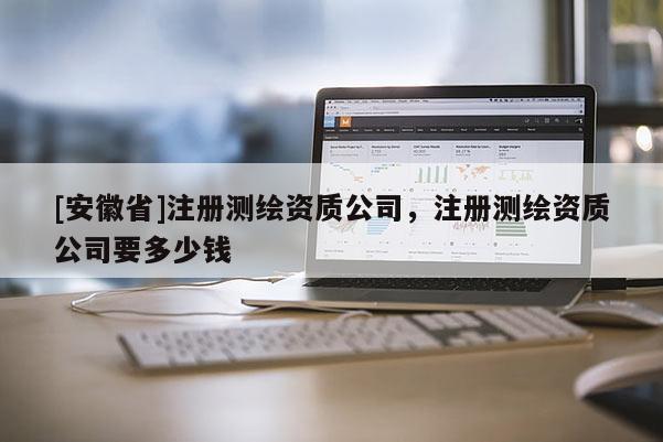 [安徽省]注冊測繪資質(zhì)公司，注冊測繪資質(zhì)公司要多少錢