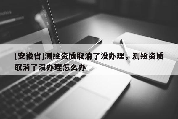 [安徽省]測繪資質(zhì)取消了沒辦理，測繪資質(zhì)取消了沒辦理怎么辦