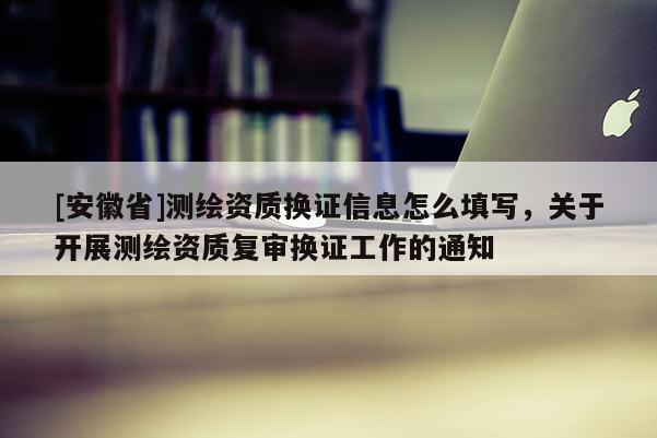 [安徽省]測繪資質(zhì)換證信息怎么填寫，關(guān)于開展測繪資質(zhì)復(fù)審換證工作的通知