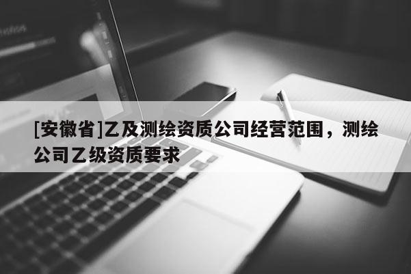 [安徽省]乙及測繪資質(zhì)公司經(jīng)營范圍，測繪公司乙級資質(zhì)要求
