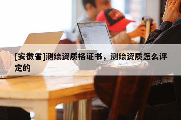 [安徽省]測繪資質(zhì)格證書，測繪資質(zhì)怎么評定的