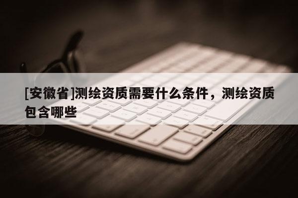 [安徽省]測(cè)繪資質(zhì)需要什么條件，測(cè)繪資質(zhì)包含哪些