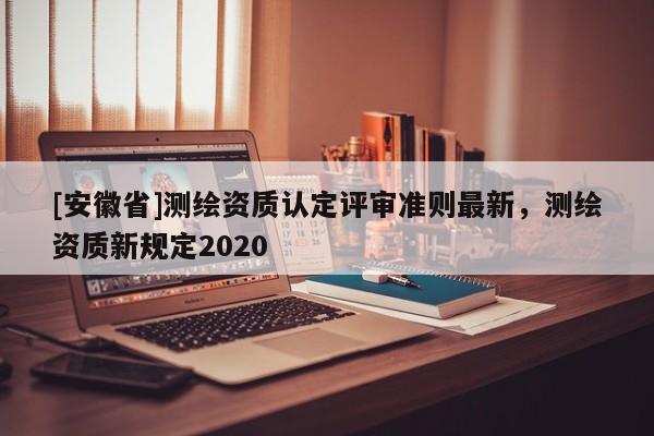 [安徽省]測(cè)繪資質(zhì)認(rèn)定評(píng)審準(zhǔn)則最新，測(cè)繪資質(zhì)新規(guī)定2020