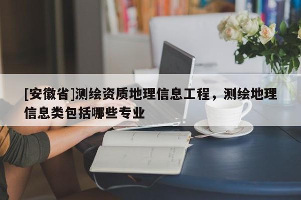 [安徽省]測(cè)繪資質(zhì)地理信息工程，測(cè)繪地理信息類包括哪些專業(yè)